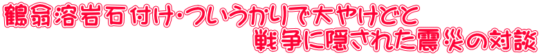 鶴翁溶岩石付け・ついうかりで大やけどと 　　　　　　　　　　戦争に隠された震災の対談