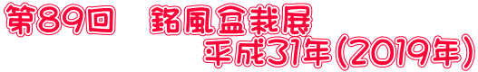 第８９回　銘風盆栽展 　　　　　　平成３１年（２０１９年）